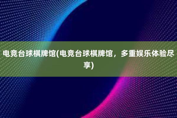 电竞台球棋牌馆(电竞台球棋牌馆，多重娱乐体验尽享)