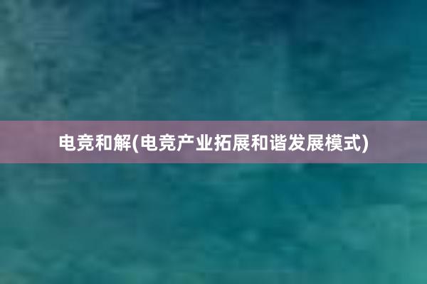 电竞和解(电竞产业拓展和谐发展模式)