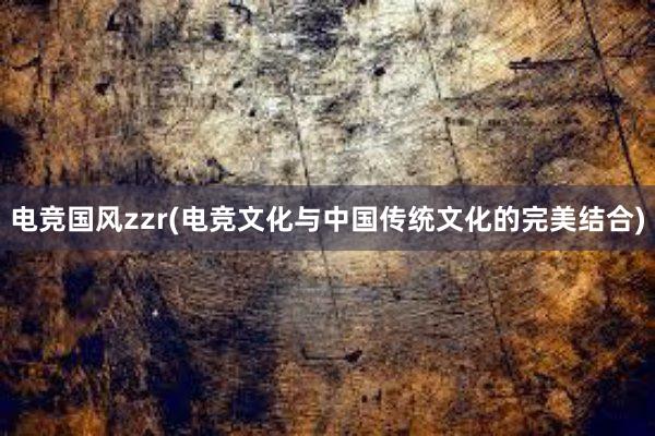 电竞国风zzr(电竞文化与中国传统文化的完美结合)