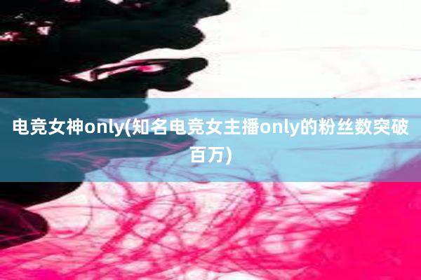 电竞女神only(知名电竞女主播only的粉丝数突破百万)