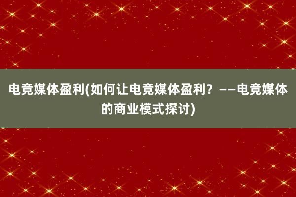 电竞媒体盈利(如何让电竞媒体盈利？——电竞媒体的商业模式探讨)