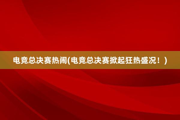 电竞总决赛热闹(电竞总决赛掀起狂热盛况！)