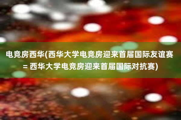 电竞房西华(西华大学电竞房迎来首届国际友谊赛 = 西华大学电竞房迎来首届国际对抗赛)