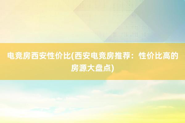 电竞房西安性价比(西安电竞房推荐：性价比高的房源大盘点)