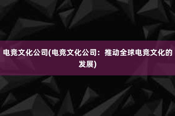 电竞文化公司(电竞文化公司：推动全球电竞文化的发展)