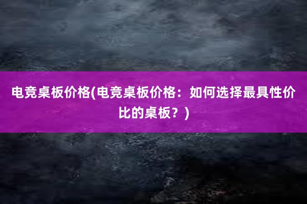 电竞桌板价格(电竞桌板价格：如何选择最具性价比的桌板？)