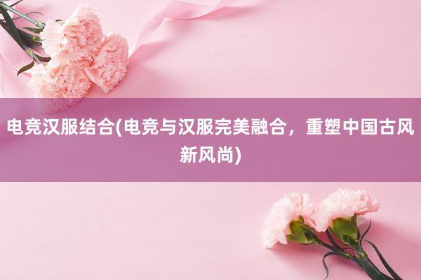 电竞汉服结合(电竞与汉服完美融合，重塑中国古风新风尚)