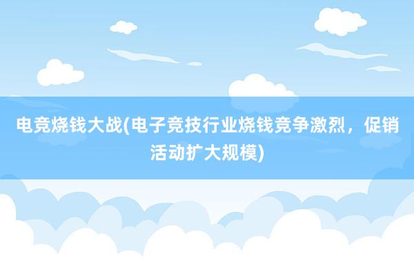 电竞烧钱大战(电子竞技行业烧钱竞争激烈，促销活动扩大规模)