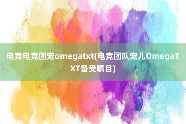 电竞电竞团宠omegatxt(电竞团队宠儿OmegaTXT备受瞩目)