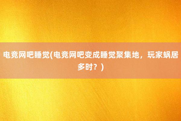 电竞网吧睡觉(电竞网吧变成睡觉聚集地，玩家蜗居多时？)