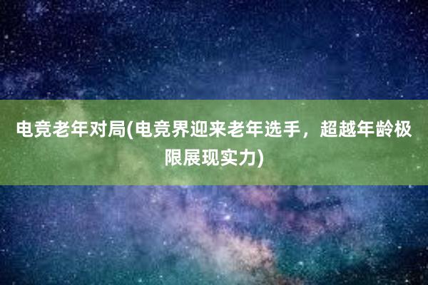 电竞老年对局(电竞界迎来老年选手，超越年龄极限展现实力)