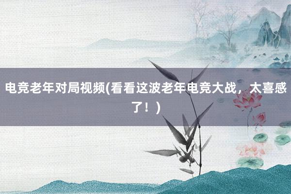 电竞老年对局视频(看看这波老年电竞大战，太喜感了！)