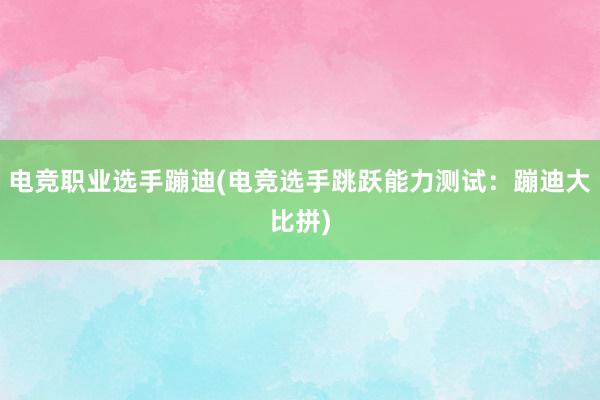 电竞职业选手蹦迪(电竞选手跳跃能力测试：蹦迪大比拼)