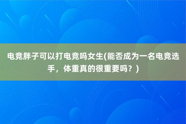 电竞胖子可以打电竞吗女生(能否成为一名电竞选手，体重真的很重要吗？)