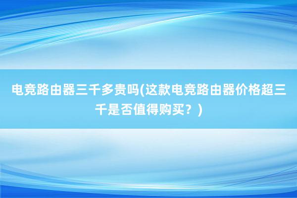 电竞路由器三千多贵吗(这款电竞路由器价格超三千是否值得购买？)