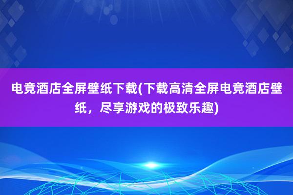 电竞酒店全屏壁纸下载(下载高清全屏电竞酒店壁纸，尽享游戏的极致乐趣)