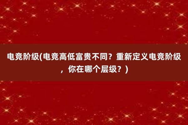 电竞阶级(电竞高低富贵不同？重新定义电竞阶级，你在哪个层级？)