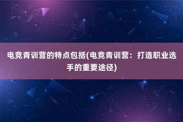 电竞青训营的特点包括(电竞青训营：打造职业选手的重要途径)