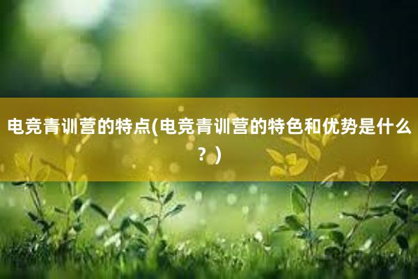 电竞青训营的特点(电竞青训营的特色和优势是什么？)