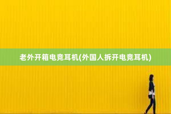 老外开箱电竞耳机(外国人拆开电竞耳机)