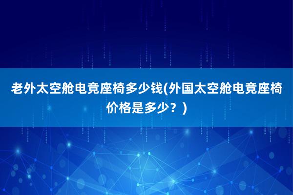 老外太空舱电竞座椅多少钱(外国太空舱电竞座椅价格是多少？)