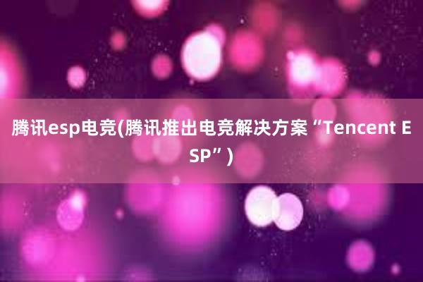 腾讯esp电竞(腾讯推出电竞解决方案“Tencent ESP”)