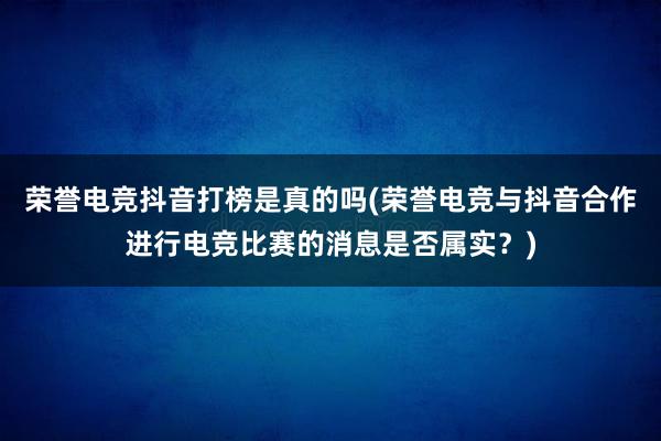 荣誉电竞抖音打榜是真的吗(荣誉电竞与抖音合作进行电竞比赛的消息是否属实？)