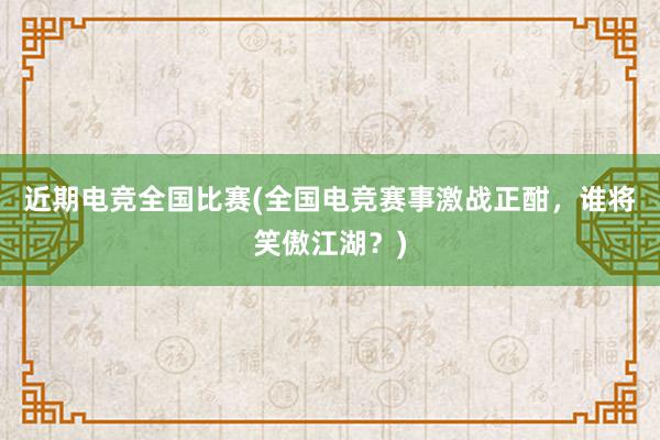 近期电竞全国比赛(全国电竞赛事激战正酣，谁将笑傲江湖？)