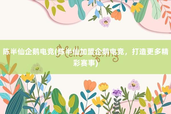 陈半仙企鹅电竞(陈半仙加盟企鹅电竞，打造更多精彩赛事)