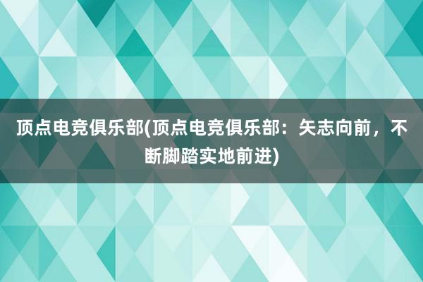 顶点电竞俱乐部(顶点电竞俱乐部：矢志向前，不断脚踏实地前进)