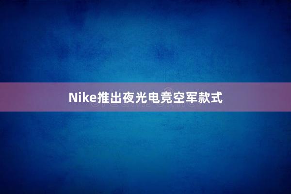 Nike推出夜光电竞空军款式