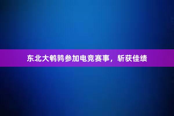 东北大鹌鹑参加电竞赛事，斩获佳绩