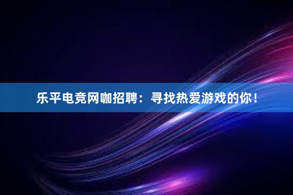 乐平电竞网咖招聘：寻找热爱游戏的你！