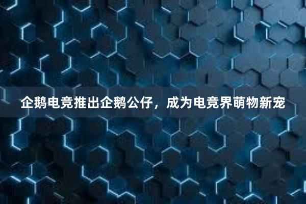 企鹅电竞推出企鹅公仔，成为电竞界萌物新宠