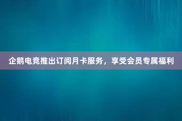 企鹅电竞推出订阅月卡服务，享受会员专属福利