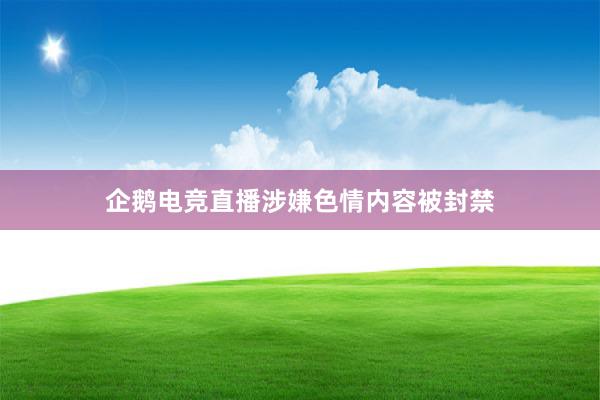 企鹅电竞直播涉嫌色情内容被封禁