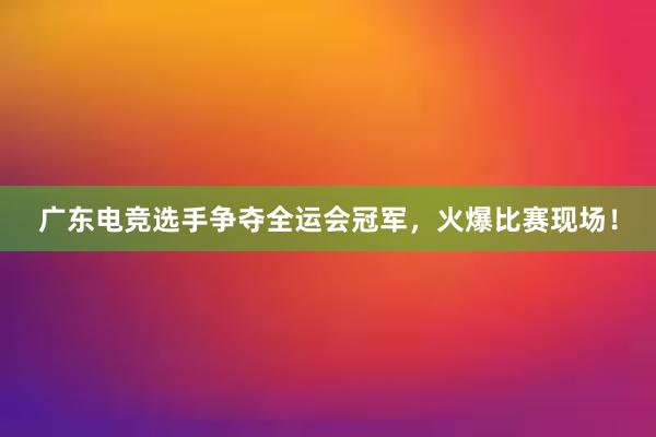 广东电竞选手争夺全运会冠军，火爆比赛现场！