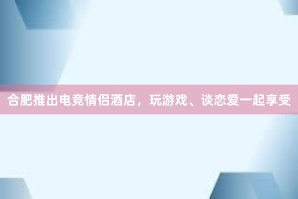 合肥推出电竞情侣酒店，玩游戏、谈恋爱一起享受