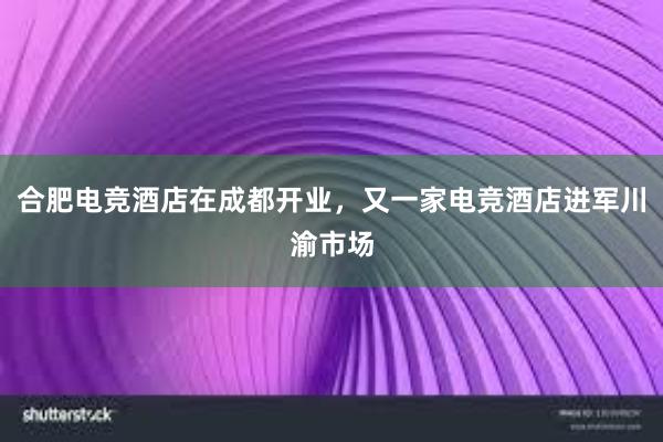 合肥电竞酒店在成都开业，又一家电竞酒店进军川渝市场