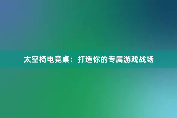 太空椅电竞桌：打造你的专属游戏战场