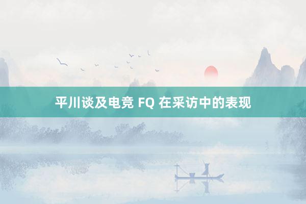 平川谈及电竞 FQ 在采访中的表现