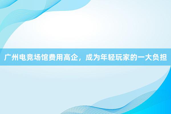 广州电竞场馆费用高企，成为年轻玩家的一大负担