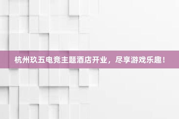 杭州玖五电竞主题酒店开业，尽享游戏乐趣！