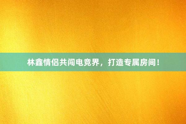 林鑫情侣共闯电竞界，打造专属房间！