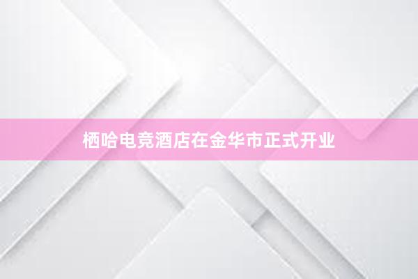 栖哈电竞酒店在金华市正式开业