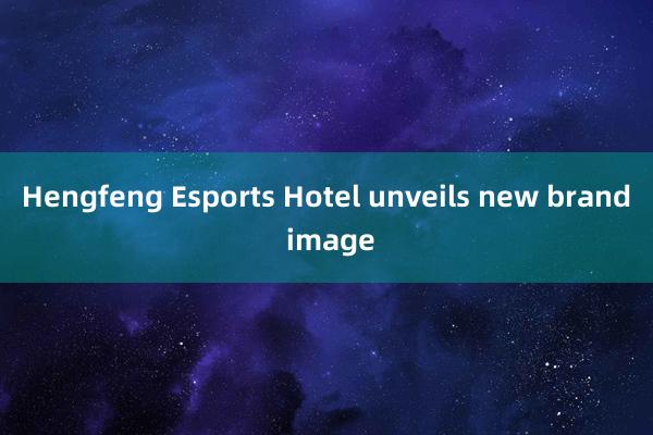 Hengfeng Esports Hotel unveils new brand image