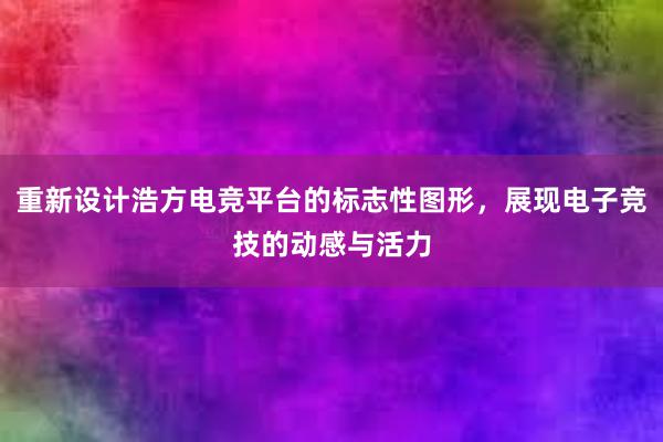 重新设计浩方电竞平台的标志性图形，展现电子竞技的动感与活力