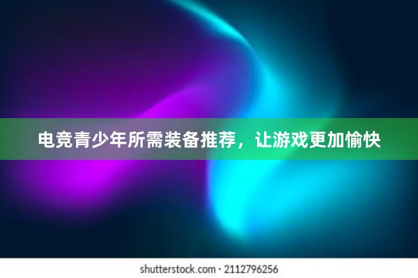 电竞青少年所需装备推荐，让游戏更加愉快