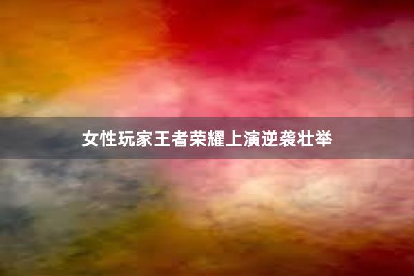 女性玩家王者荣耀上演逆袭壮举