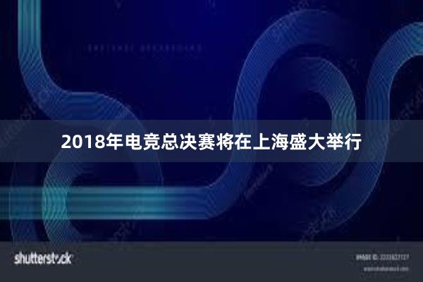 2018年电竞总决赛将在上海盛大举行